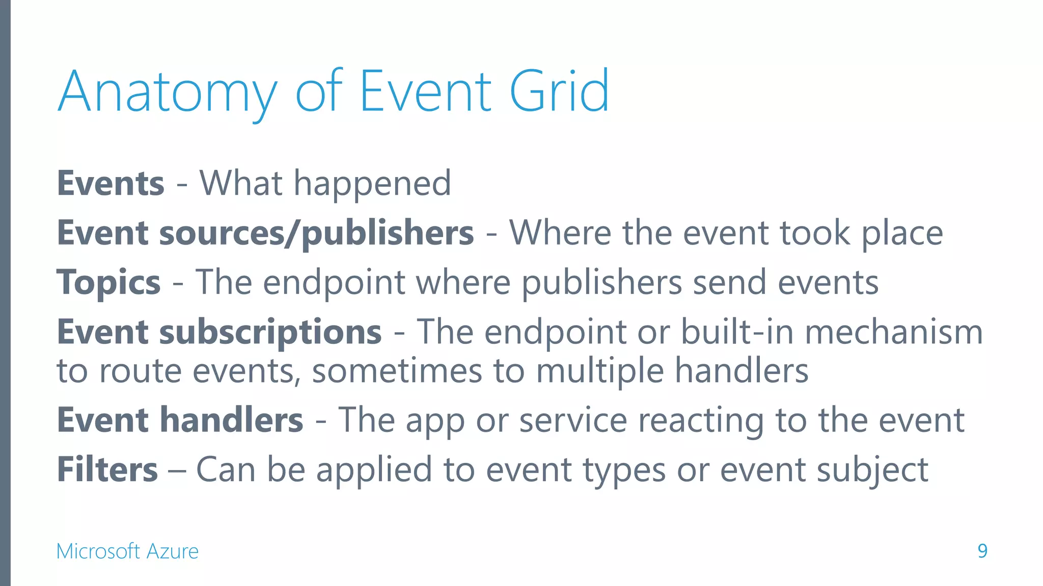 Microsoft Azure Anatomy of Event Grid Events - What happened Event sources/publishers - Where the event took place Topics - The endpoint where publishers send events Event subscriptions - The endpoint or built-in mechanism to route events, sometimes to multiple handlers Event handlers - The app or service reacting to the event Filters – Can be applied to event types or event subject 9 