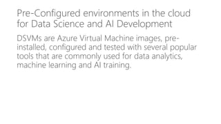 Pre-Configured environments in the cloud
for Data Science and AI Development
DSVMs are Azure Virtual Machine images, pre-
installed, configured and tested with several popular
tools that are commonly used for data analytics,
machine learning and AI training.
 