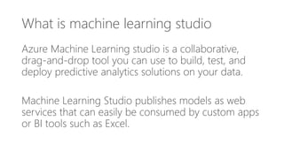 What is machine learning studio
Azure Machine Learning studio is a collaborative,
drag-and-drop tool you can use to build, test, and
deploy predictive analytics solutions on your data.
Machine Learning Studio publishes models as web
services that can easily be consumed by custom apps
or BI tools such as Excel.
 