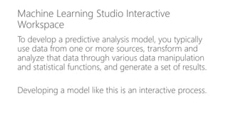 Machine Learning Studio Interactive
Workspace
To develop a predictive analysis model, you typically
use data from one or more sources, transform and
analyze that data through various data manipulation
and statistical functions, and generate a set of results.
Developing a model like this is an interactive process.
 