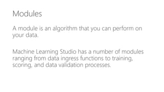 Modules
A module is an algorithm that you can perform on
your data.
Machine Learning Studio has a number of modules
ranging from data ingress functions to training,
scoring, and data validation processes.
 
