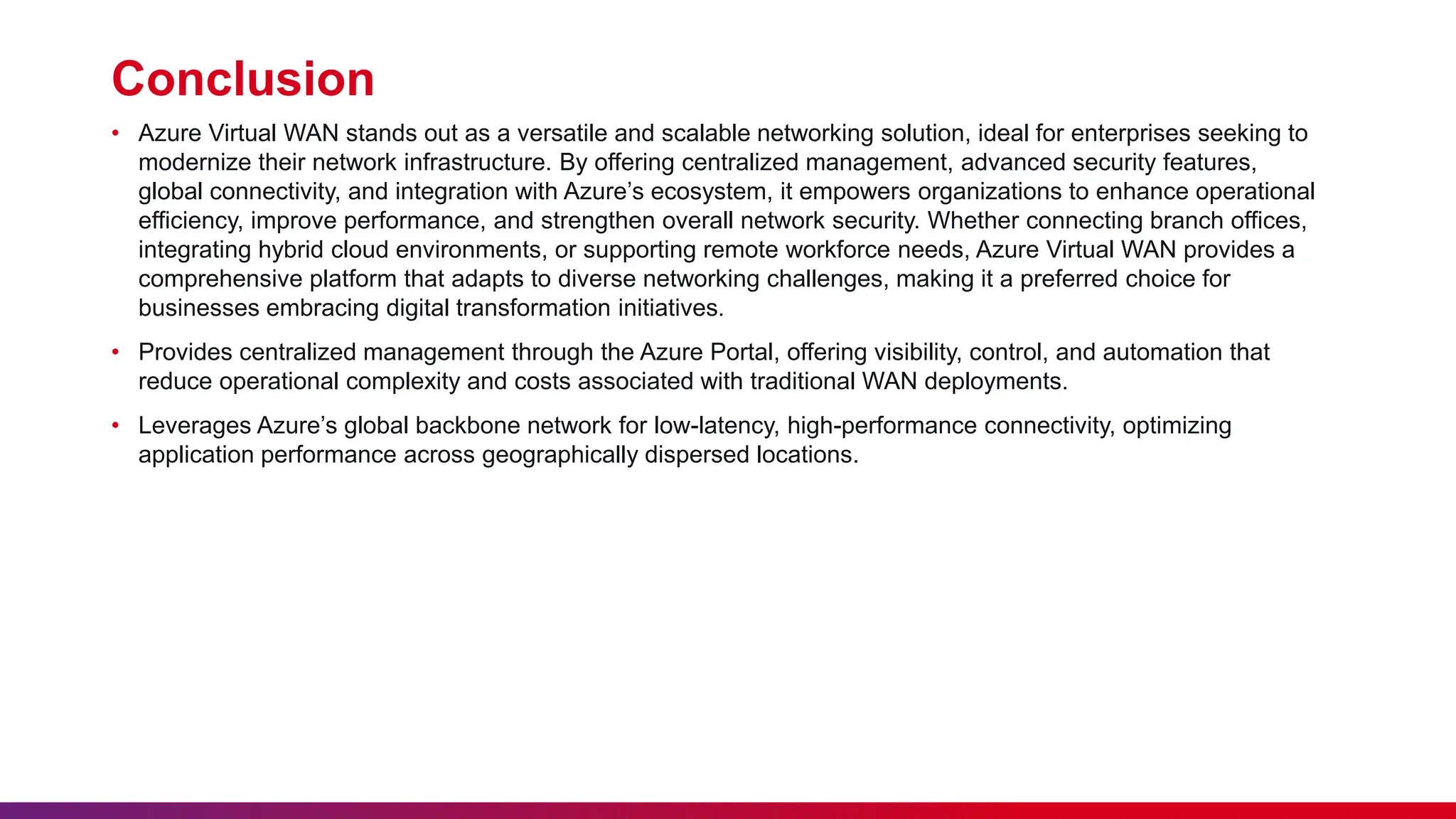 Conclusion
• Azure Virtual WAN stands out as a versatile and scalable networking solution, ideal for enterprises seeking to
modernize their network infrastructure. By offering centralized management, advanced security features,
global connectivity, and integration with Azure’s ecosystem, it empowers organizations to enhance operational
efficiency, improve performance, and strengthen overall network security. Whether connecting branch offices,
integrating hybrid cloud environments, or supporting remote workforce needs, Azure Virtual WAN provides a
comprehensive platform that adapts to diverse networking challenges, making it a preferred choice for
businesses embracing digital transformation initiatives.
• Provides centralized management through the Azure Portal, offering visibility, control, and automation that
reduce operational complexity and costs associated with traditional WAN deployments.
• Leverages Azure’s global backbone network for low-latency, high-performance connectivity, optimizing
application performance across geographically dispersed locations.
 