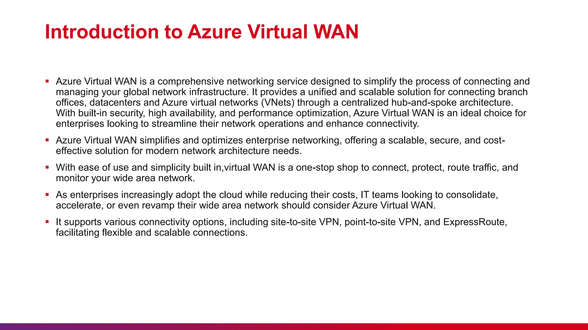 Introduction to Azure Virtual WAN
 Azure Virtual WAN is a comprehensive networking service designed to simplify the process of connecting and
managing your global network infrastructure. It provides a unified and scalable solution for connecting branch
offices, datacenters and Azure virtual networks (VNets) through a centralized hub-and-spoke architecture.
With built-in security, high availability, and performance optimization, Azure Virtual WAN is an ideal choice for
enterprises looking to streamline their network operations and enhance connectivity.
 Azure Virtual WAN simplifies and optimizes enterprise networking, offering a scalable, secure, and cost-
effective solution for modern network architecture needs.
 With ease of use and simplicity built in,virtual WAN is a one-stop shop to connect, protect, route traffic, and
monitor your wide area network.
 As enterprises increasingly adopt the cloud while reducing their costs, IT teams looking to consolidate,
accelerate, or even revamp their wide area network should consider Azure Virtual WAN.
 It supports various connectivity options, including site-to-site VPN, point-to-site VPN, and ExpressRoute,
facilitating flexible and scalable connections.
 