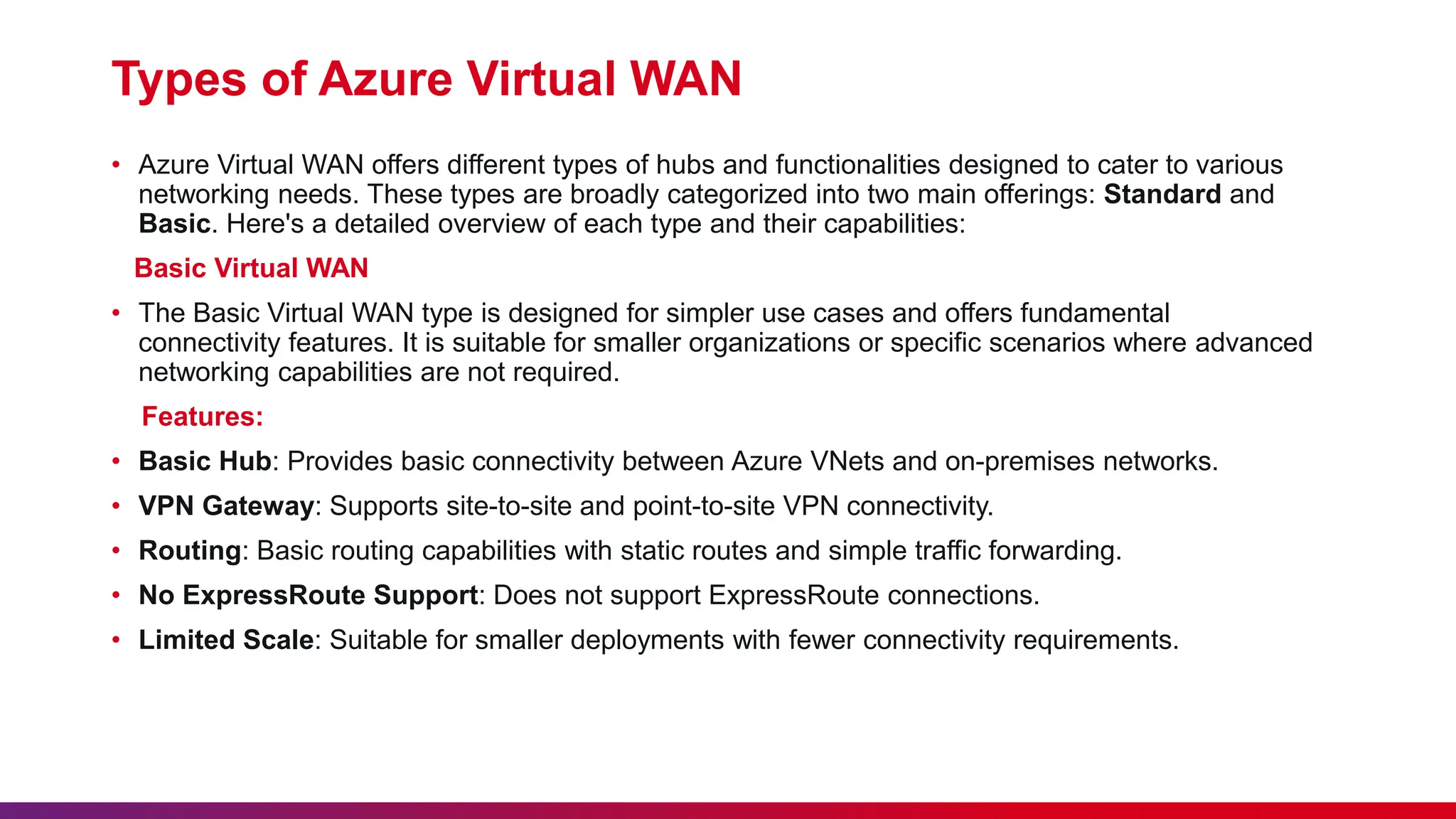 Types of Azure Virtual WAN
• Azure Virtual WAN offers different types of hubs and functionalities designed to cater to various
networking needs. These types are broadly categorized into two main offerings: Standard and
Basic. Here's a detailed overview of each type and their capabilities:
Basic Virtual WAN
• The Basic Virtual WAN type is designed for simpler use cases and offers fundamental
connectivity features. It is suitable for smaller organizations or specific scenarios where advanced
networking capabilities are not required.
Features:
• Basic Hub: Provides basic connectivity between Azure VNets and on-premises networks.
• VPN Gateway: Supports site-to-site and point-to-site VPN connectivity.
• Routing: Basic routing capabilities with static routes and simple traffic forwarding.
• No ExpressRoute Support: Does not support ExpressRoute connections.
• Limited Scale: Suitable for smaller deployments with fewer connectivity requirements.
 