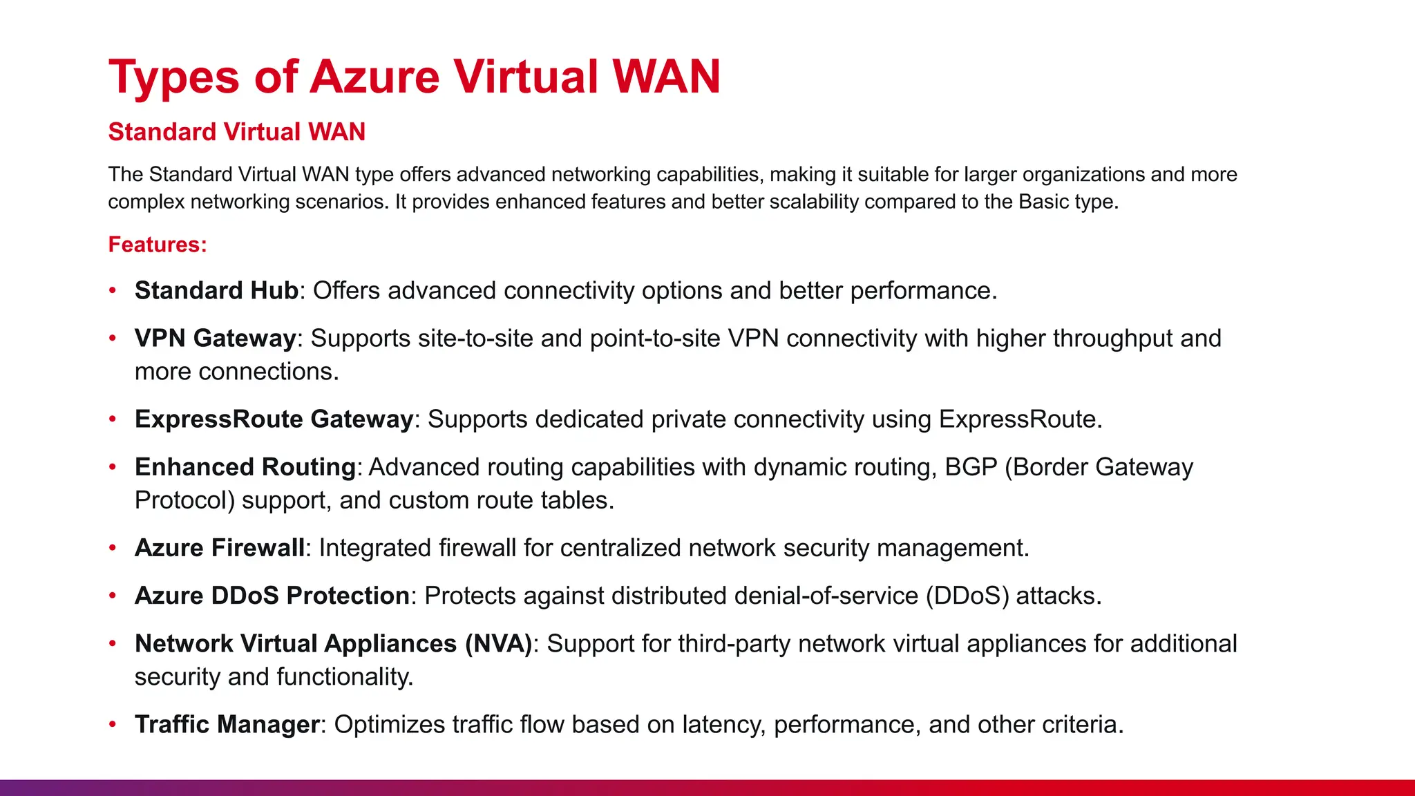Types of Azure Virtual WAN
Standard Virtual WAN
The Standard Virtual WAN type offers advanced networking capabilities, making it suitable for larger organizations and more
complex networking scenarios. It provides enhanced features and better scalability compared to the Basic type.
Features:
• Standard Hub: Offers advanced connectivity options and better performance.
• VPN Gateway: Supports site-to-site and point-to-site VPN connectivity with higher throughput and
more connections.
• ExpressRoute Gateway: Supports dedicated private connectivity using ExpressRoute.
• Enhanced Routing: Advanced routing capabilities with dynamic routing, BGP (Border Gateway
Protocol) support, and custom route tables.
• Azure Firewall: Integrated firewall for centralized network security management.
• Azure DDoS Protection: Protects against distributed denial-of-service (DDoS) attacks.
• Network Virtual Appliances (NVA): Support for third-party network virtual appliances for additional
security and functionality.
• Traffic Manager: Optimizes traffic flow based on latency, performance, and other criteria.
 