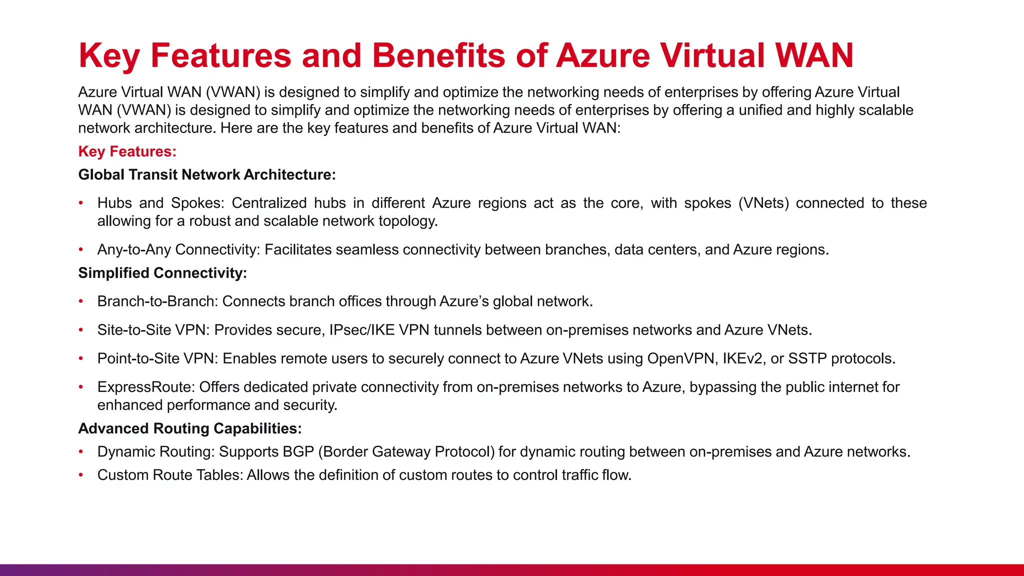 Key Features and Benefits of Azure Virtual WAN
Azure Virtual WAN (VWAN) is designed to simplify and optimize the networking needs of enterprises by offering Azure Virtual
WAN (VWAN) is designed to simplify and optimize the networking needs of enterprises by offering a unified and highly scalable
network architecture. Here are the key features and benefits of Azure Virtual WAN:
Key Features:
Global Transit Network Architecture:
• Hubs and Spokes: Centralized hubs in different Azure regions act as the core, with spokes (VNets) connected to these
allowing for a robust and scalable network topology.
• Any-to-Any Connectivity: Facilitates seamless connectivity between branches, data centers, and Azure regions.
Simplified Connectivity:
• Branch-to-Branch: Connects branch offices through Azure’s global network.
• Site-to-Site VPN: Provides secure, IPsec/IKE VPN tunnels between on-premises networks and Azure VNets.
• Point-to-Site VPN: Enables remote users to securely connect to Azure VNets using OpenVPN, IKEv2, or SSTP protocols.
• ExpressRoute: Offers dedicated private connectivity from on-premises networks to Azure, bypassing the public internet for
enhanced performance and security.
Advanced Routing Capabilities:
• Dynamic Routing: Supports BGP (Border Gateway Protocol) for dynamic routing between on-premises and Azure networks.
• Custom Route Tables: Allows the definition of custom routes to control traffic flow.
 