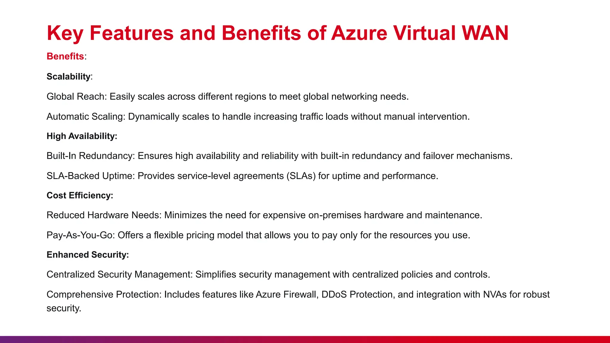 Key Features and Benefits of Azure Virtual WAN
Benefits:
Scalability:
Global Reach: Easily scales across different regions to meet global networking needs.
Automatic Scaling: Dynamically scales to handle increasing traffic loads without manual intervention.
High Availability:
Built-In Redundancy: Ensures high availability and reliability with built-in redundancy and failover mechanisms.
SLA-Backed Uptime: Provides service-level agreements (SLAs) for uptime and performance.
Cost Efficiency:
Reduced Hardware Needs: Minimizes the need for expensive on-premises hardware and maintenance.
Pay-As-You-Go: Offers a flexible pricing model that allows you to pay only for the resources you use.
Enhanced Security:
Centralized Security Management: Simplifies security management with centralized policies and controls.
Comprehensive Protection: Includes features like Azure Firewall, DDoS Protection, and integration with NVAs for robust
security.
 