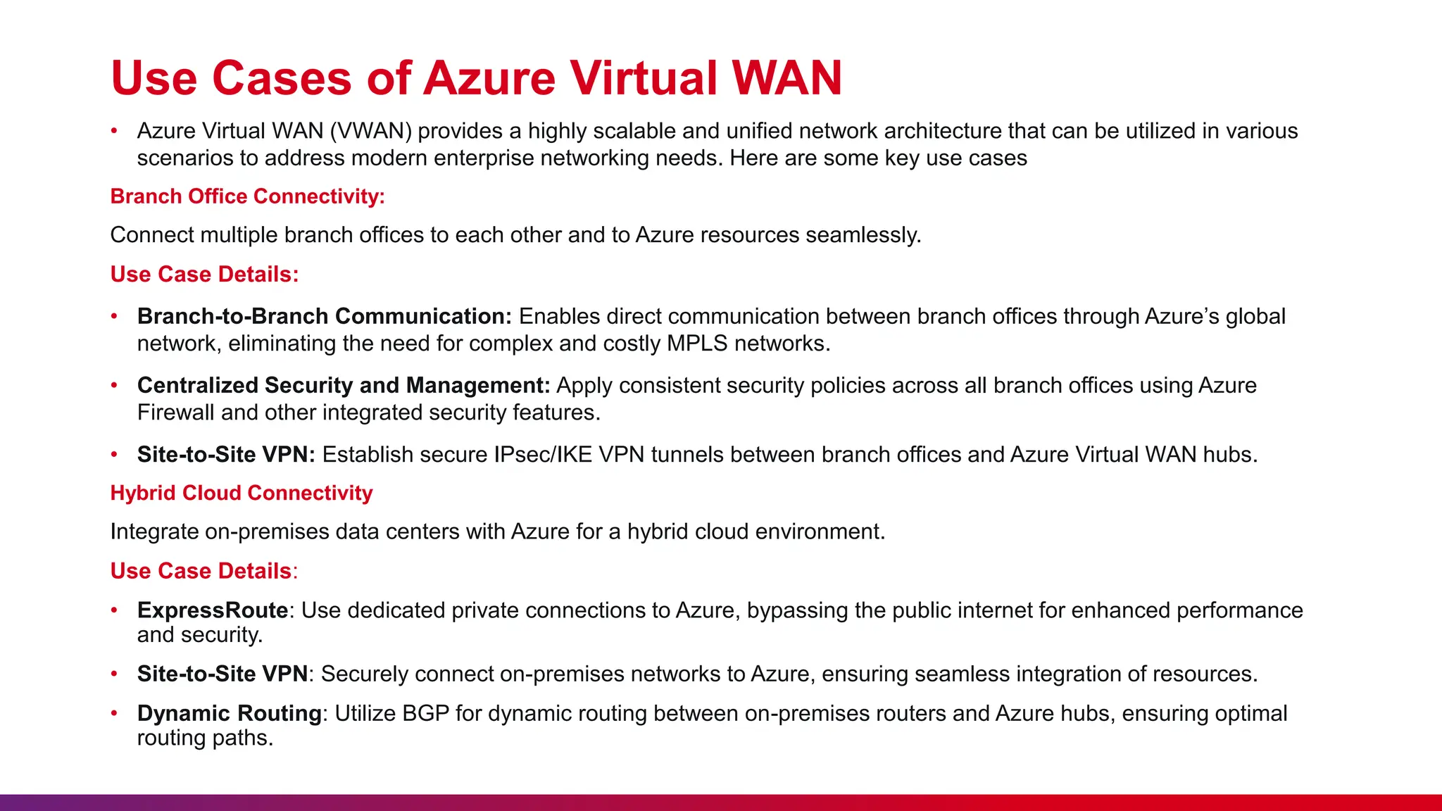 Use Cases of Azure Virtual WAN
• Azure Virtual WAN (VWAN) provides a highly scalable and unified network architecture that can be utilized in various
scenarios to address modern enterprise networking needs. Here are some key use cases
Branch Office Connectivity:
Connect multiple branch offices to each other and to Azure resources seamlessly.
Use Case Details:
• Branch-to-Branch Communication: Enables direct communication between branch offices through Azure’s global
network, eliminating the need for complex and costly MPLS networks.
• Centralized Security and Management: Apply consistent security policies across all branch offices using Azure
Firewall and other integrated security features.
• Site-to-Site VPN: Establish secure IPsec/IKE VPN tunnels between branch offices and Azure Virtual WAN hubs.
Hybrid Cloud Connectivity
Integrate on-premises data centers with Azure for a hybrid cloud environment.
Use Case Details:
• ExpressRoute: Use dedicated private connections to Azure, bypassing the public internet for enhanced performance
and security.
• Site-to-Site VPN: Securely connect on-premises networks to Azure, ensuring seamless integration of resources.
• Dynamic Routing: Utilize BGP for dynamic routing between on-premises routers and Azure hubs, ensuring optimal
routing paths.
 
