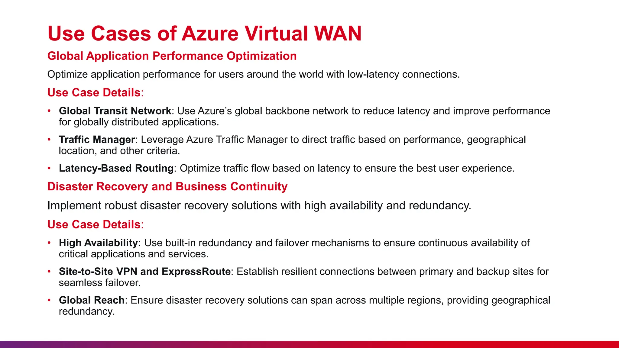 Use Cases of Azure Virtual WAN
Global Application Performance Optimization
Optimize application performance for users around the world with low-latency connections.
Use Case Details:
• Global Transit Network: Use Azure’s global backbone network to reduce latency and improve performance
for globally distributed applications.
• Traffic Manager: Leverage Azure Traffic Manager to direct traffic based on performance, geographical
location, and other criteria.
• Latency-Based Routing: Optimize traffic flow based on latency to ensure the best user experience.
Disaster Recovery and Business Continuity
Implement robust disaster recovery solutions with high availability and redundancy.
Use Case Details:
• High Availability: Use built-in redundancy and failover mechanisms to ensure continuous availability of
critical applications and services.
• Site-to-Site VPN and ExpressRoute: Establish resilient connections between primary and backup sites for
seamless failover.
• Global Reach: Ensure disaster recovery solutions can span across multiple regions, providing geographical
redundancy.
 