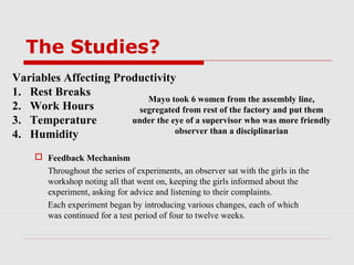 The Studies?
Variables Affecting Productivity
1. Rest Breaks
                           Mayo took 6 women from the assembly line,
2. Work Hours            segregated from rest of the factory and put them
3. Temperature         under the eye of a supervisor who was more friendly
4. Humidity                       observer than a disciplinarian

      Feedback Mechanism
       Throughout the series of experiments, an observer sat with the girls in the
       workshop noting all that went on, keeping the girls informed about the
       experiment, asking for advice and listening to their complaints.
       Each experiment began by introducing various changes, each of which
       was continued for a test period of four to twelve weeks.
 