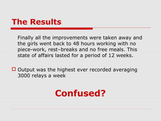 The Results
  Finally all the improvements were taken away and
  the girls went back to 48 hours working with no
  piece-work, rest–breaks and no free meals. This
  state of affairs lasted for a period of 12 weeks.

 Output was the highest ever recorded averaging
  3000 relays a week


                Confused?
 