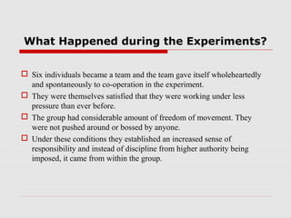 What Happened during the Experiments?


 Six individuals became a team and the team gave itself wholeheartedly
  and spontaneously to co-operation in the experiment.
 They were themselves satisfied that they were working under less
  pressure than ever before.
 The group had considerable amount of freedom of movement. They
  were not pushed around or bossed by anyone.
 Under these conditions they established an increased sense of
  responsibility and instead of discipline from higher authority being
  imposed, it came from within the group.
 