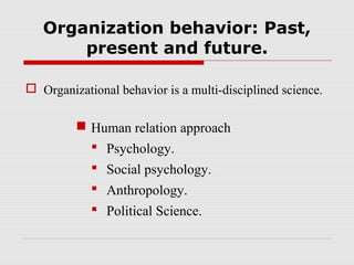 Organization behavior: Past,
       present and future.

 Organizational behavior is a multi-disciplined science.

          Human relation approach
            Psychology.
             Social psychology.
             Anthropology.
             Political Science.
 