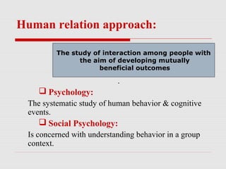 Human relation approach:

        The study of interaction among people with
        The study of interaction among people with
              the aim of developing mutually
               the aim of developing mutually
                    beneficial outcomes
                     beneficial outcomes

                           .
     Psychology:
 The systematic study of human behavior & cognitive
 events.
     Social Psychology:
 Is concerned with understanding behavior in a group
 context.
 
