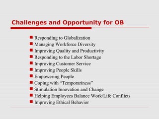 Challenges and Opportunity for OB

      Responding to Globalization
      Managing Workforce Diversity
      Improving Quality and Productivity
      Responding to the Labor Shortage
      Improving Customer Service
      Improving People Skills
      Empowering People
      Coping with “Temporariness”
      Stimulation Innovation and Change
      Helping Employees Balance Work/Life Conflicts
      Improving Ethical Behavior
 