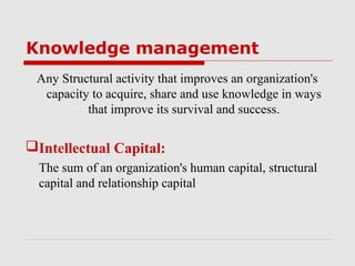 Knowledge management
 Any Structural activity that improves an organization's
  capacity to acquire, share and use knowledge in ways
          that improve its survival and success.

Intellectual Capital:
  The sum of an organization's human capital, structural
  capital and relationship capital
 