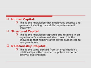  Human Capital:
      This is the knowledge that employees possess and
       generate including their skills, experience and
       creativity.
 Structural Capital:
      This is the knowledge captured and retained in an
       organization's system and structures. It is the
       knowledge that remains after all the human capital
       has gone home.
 Relationship Capital:
      This is the value derived from an organization's
       relationships with customer, suppliers and other
       external stakeholders.
 