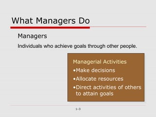 What Managers Do
 Managers
 Individuals who achieve goals through other people.


                        Managerial Activities
                         Managerial Activities
                        •Make decisions
                         •Make decisions
                        •Allocate resources
                         •Allocate resources
                        •Direct activities of others
                         •Direct activities of others
                         to attain goals
                          to attain goals

                         1–3
 