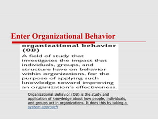 Enter Organizational Behavior




    Organizational Behavior (OB) is the study and
    application of knowledge about how people, individuals,
    and groups act in organizations. It does this by taking a
    system approach
 
