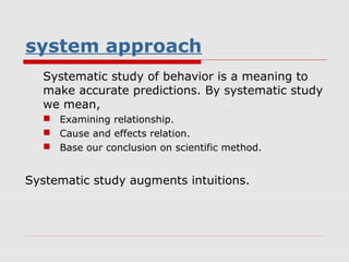 system approach
  Systematic study of behavior is a meaning to
  make accurate predictions. By systematic study
  we mean,
   Examining relationship.
   Cause and effects relation.
   Base our conclusion on scientific method.


Systematic study augments intuitions.
 