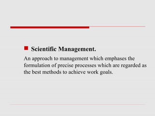  Scientific Management.
An approach to management which emphases the
formulation of precise processes which are regarded as
the best methods to achieve work goals.
 
