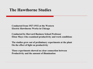 The Hawthorne Studies


 Conducted from 1927-1932 at the Western
 Electric Hawthorne Works in Chicago

 Conducted by Harvard Business School Professor
 Elton Mayo who examined productivity and work conditions

 The studies grew out of preliminary experiments at the plant
 On the effect of light on productivity

 Those experiments showed no clear connection between
 Productivity and the amount of illumination
 
