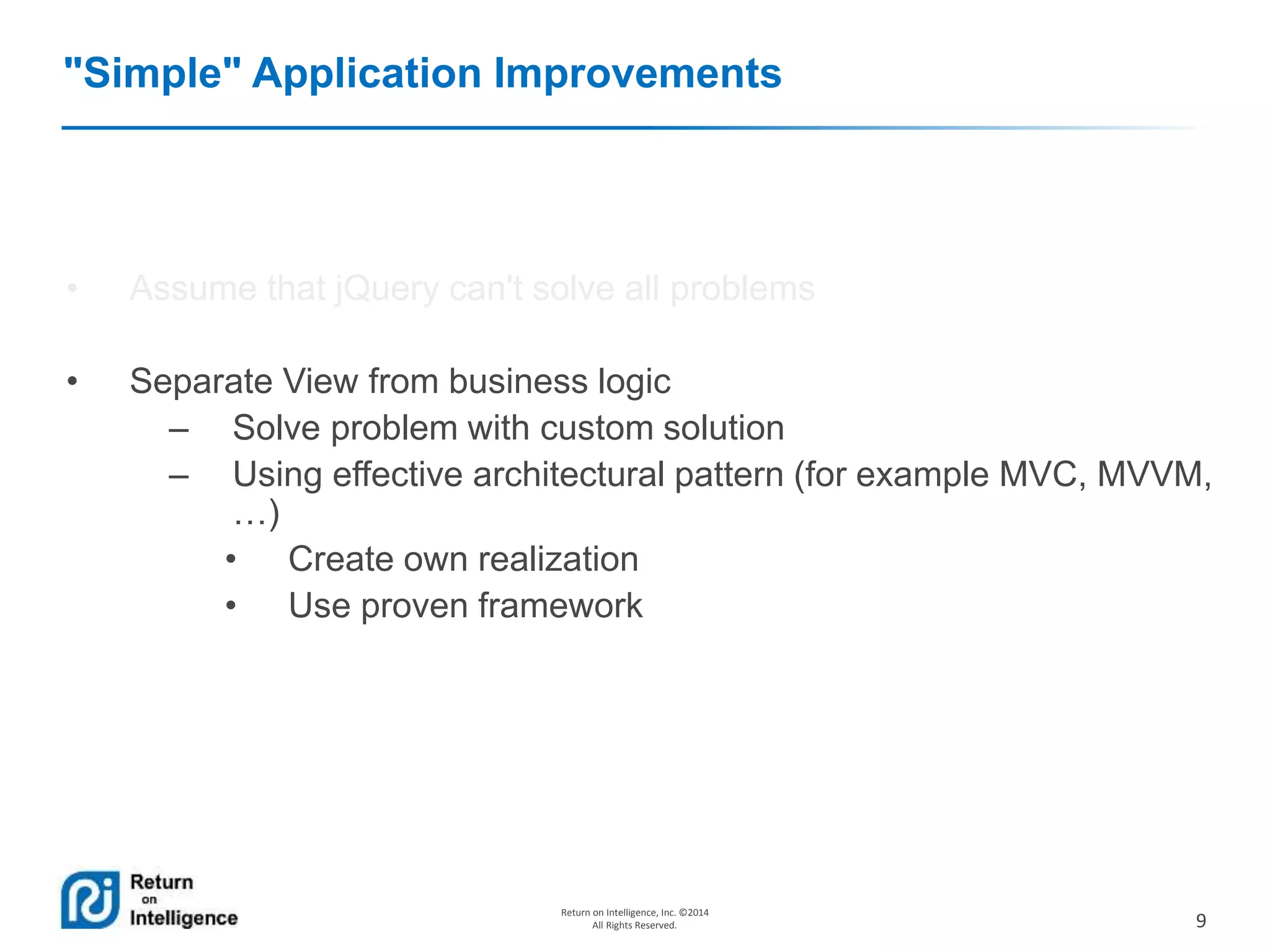 9
Return on Intelligence, Inc. ©2014
All Rights Reserved.
"Simple" Application Improvements
• Assume that jQuery can't solve all problems
• Separate View from business logic
– Solve problem with custom solution
– Using effective architectural pattern (for example MVC, MVVM,
…)
• Create own realization
• Use proven framework
 