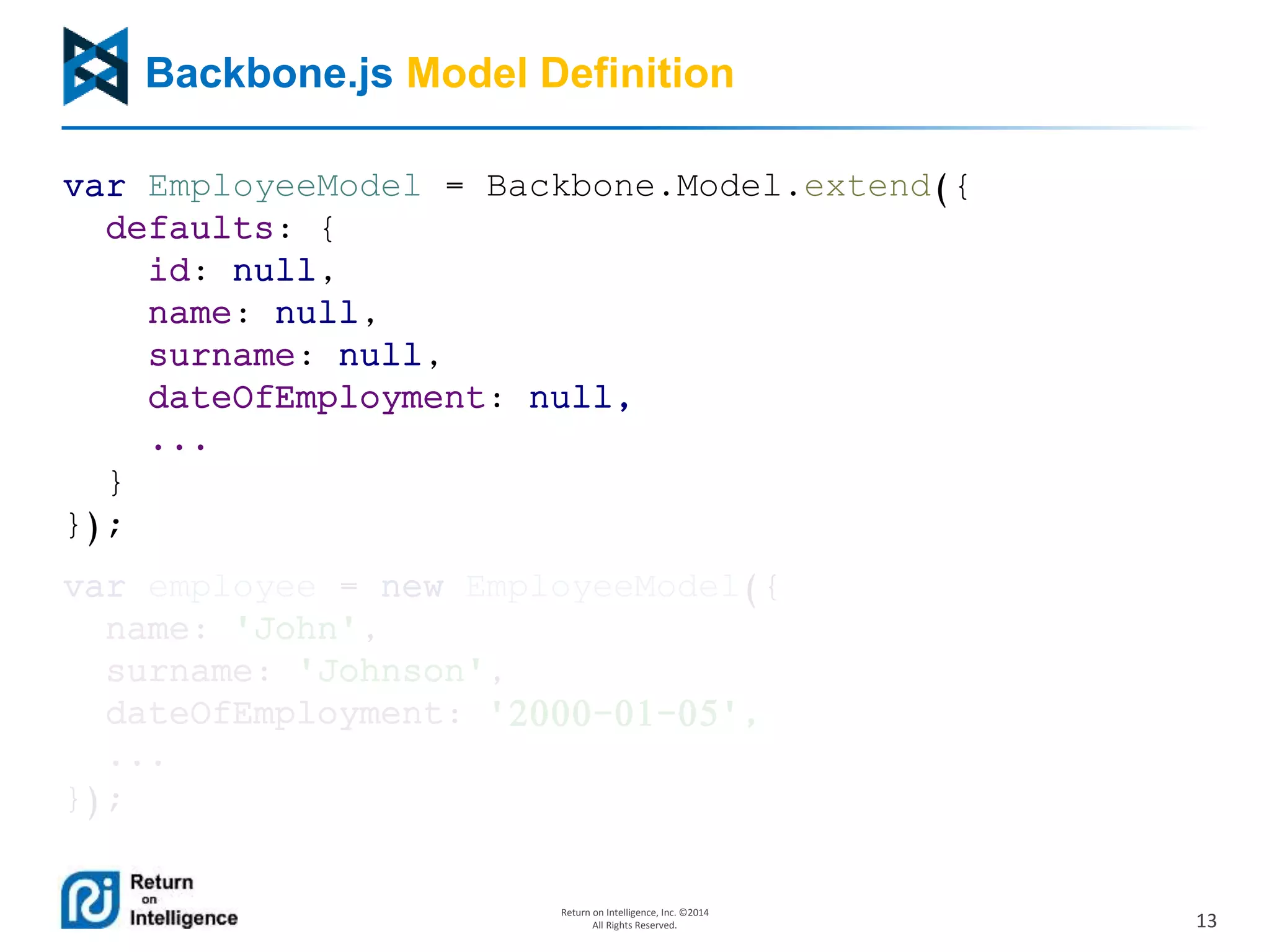 13
Return on Intelligence, Inc. ©2014
All Rights Reserved.
Backbone.js Model Definition
var EmployeeModel = Backbone.Model.extend({
defaults: {
id: null,
name: null,
surname: null,
dateOfEmployment: null,
...
}
});
var employee = new EmployeeModel({
name: 'John',
surname: 'Johnson',
dateOfEmployment: '2000-01-05',
...
});
 