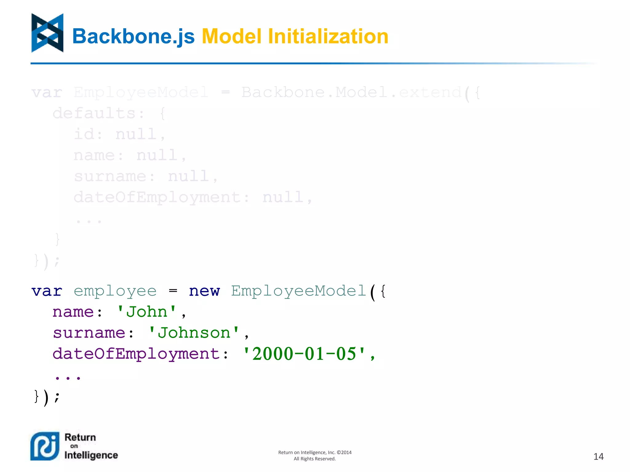 14
Return on Intelligence, Inc. ©2014
All Rights Reserved.
Backbone.js Model Initialization
var EmployeeModel = Backbone.Model.extend({
defaults: {
id: null,
name: null,
surname: null,
dateOfEmployment: null,
...
}
});
var employee = new EmployeeModel({
name: 'John',
surname: 'Johnson',
dateOfEmployment: '2000-01-05',
...
});
 