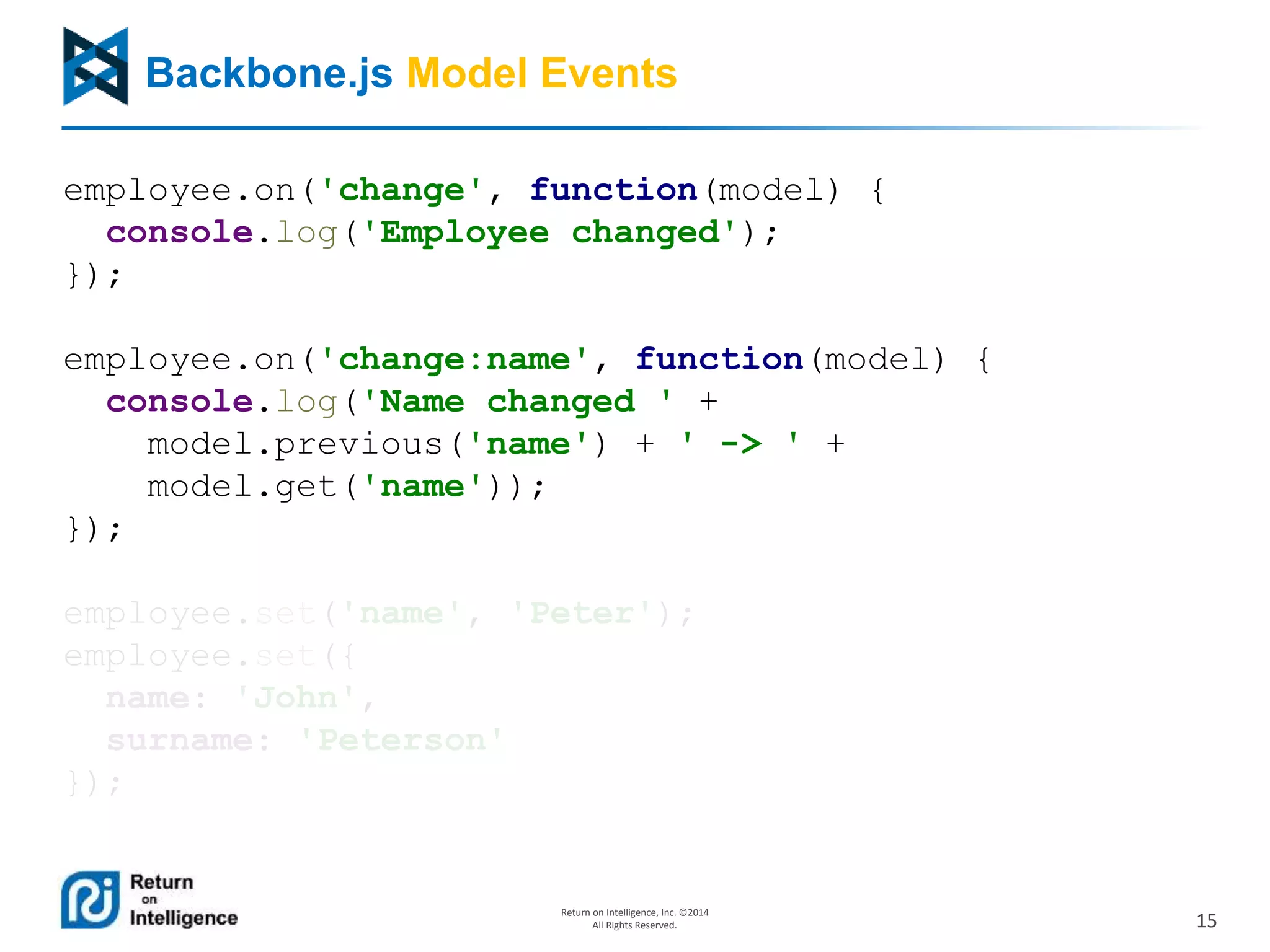 15
Return on Intelligence, Inc. ©2014
All Rights Reserved.
Backbone.js Model Events
employee.on('change', function(model) {
console.log('Employee changed');
});
employee.on('change:name', function(model) {
console.log('Name changed ' +
model.previous('name') + ' -> ' +
model.get('name'));
});
employee.set('name', 'Peter');
employee.set({
name: 'John',
surname: 'Peterson'
});
 