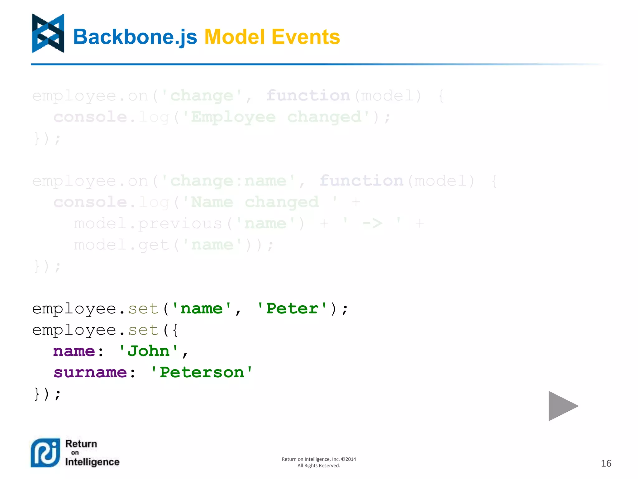16
Return on Intelligence, Inc. ©2014
All Rights Reserved.
Backbone.js Model Events
employee.on('change', function(model) {
console.log('Employee changed');
});
employee.on('change:name', function(model) {
console.log('Name changed ' +
model.previous('name') + ' -> ' +
model.get('name'));
});
employee.set('name', 'Peter');
employee.set({
name: 'John',
surname: 'Peterson'
});
 