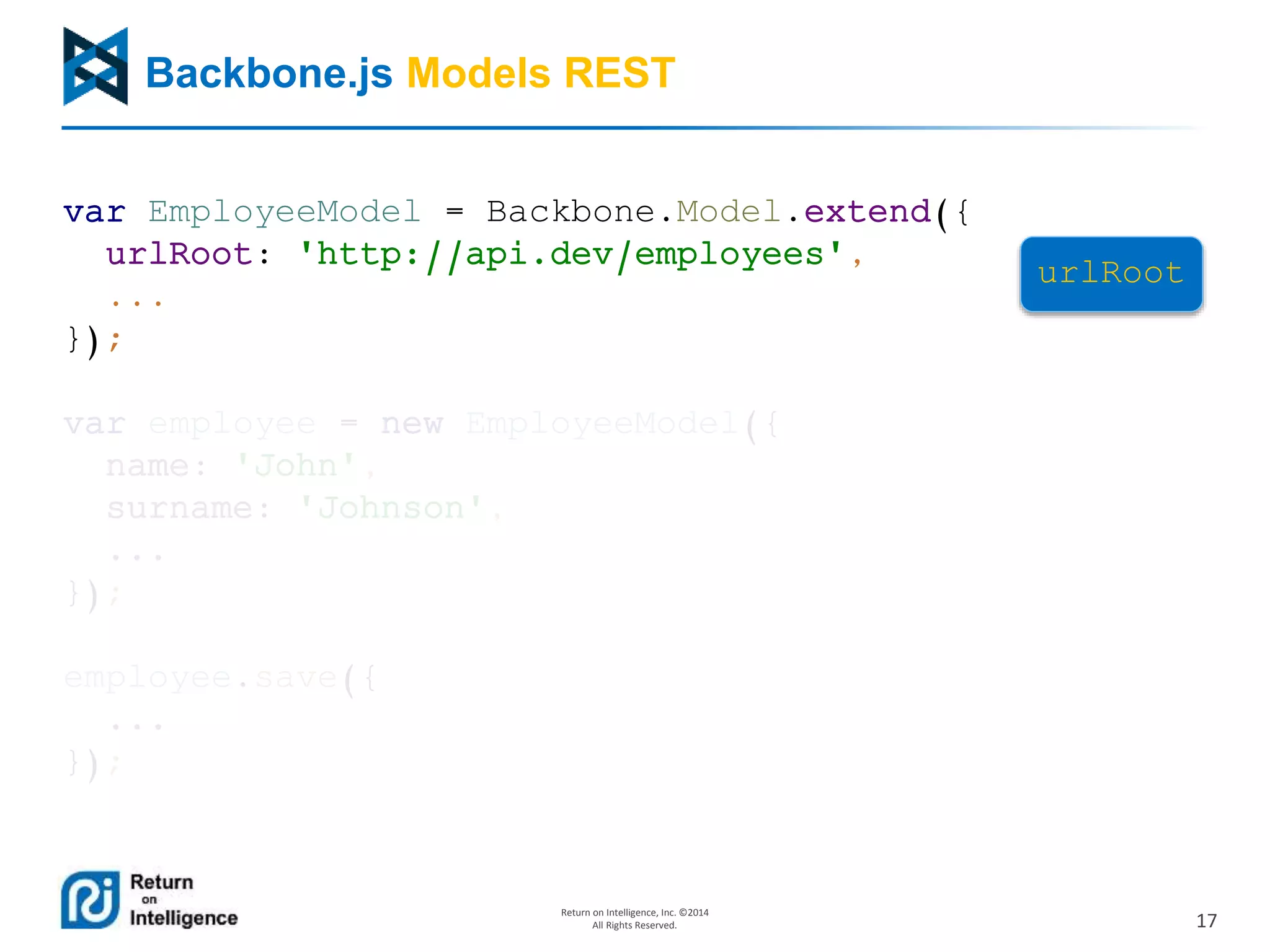 17
Return on Intelligence, Inc. ©2014
All Rights Reserved.
Backbone.js Models REST
var EmployeeModel = Backbone.Model.extend({
urlRoot: 'http://api.dev/employees',
...
});
var employee = new EmployeeModel({
name: 'John',
surname: 'Johnson',
...
});
employee.save({
...
});
urlRoot
00020000009222iik0
 