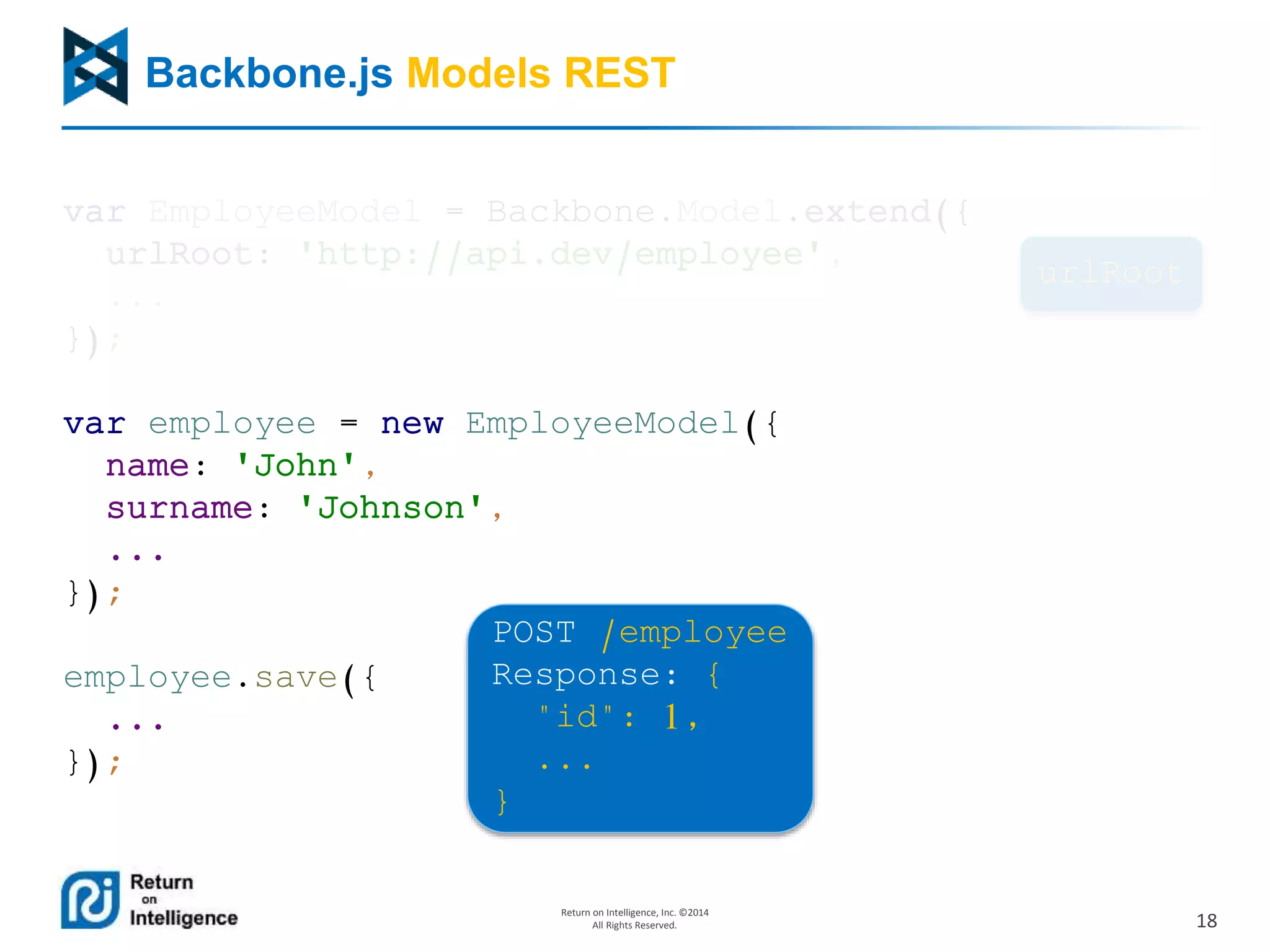 18
Return on Intelligence, Inc. ©2014
All Rights Reserved.
Backbone.js Models REST
var EmployeeModel = Backbone.Model.extend({
urlRoot: 'http://api.dev/employee',
...
});
var employee = new EmployeeModel({
name: 'John',
surname: 'Johnson',
...
});
employee.save({
...
});
urlRoot
POST /employee
Response: {
"id": 1,
...
}
 
