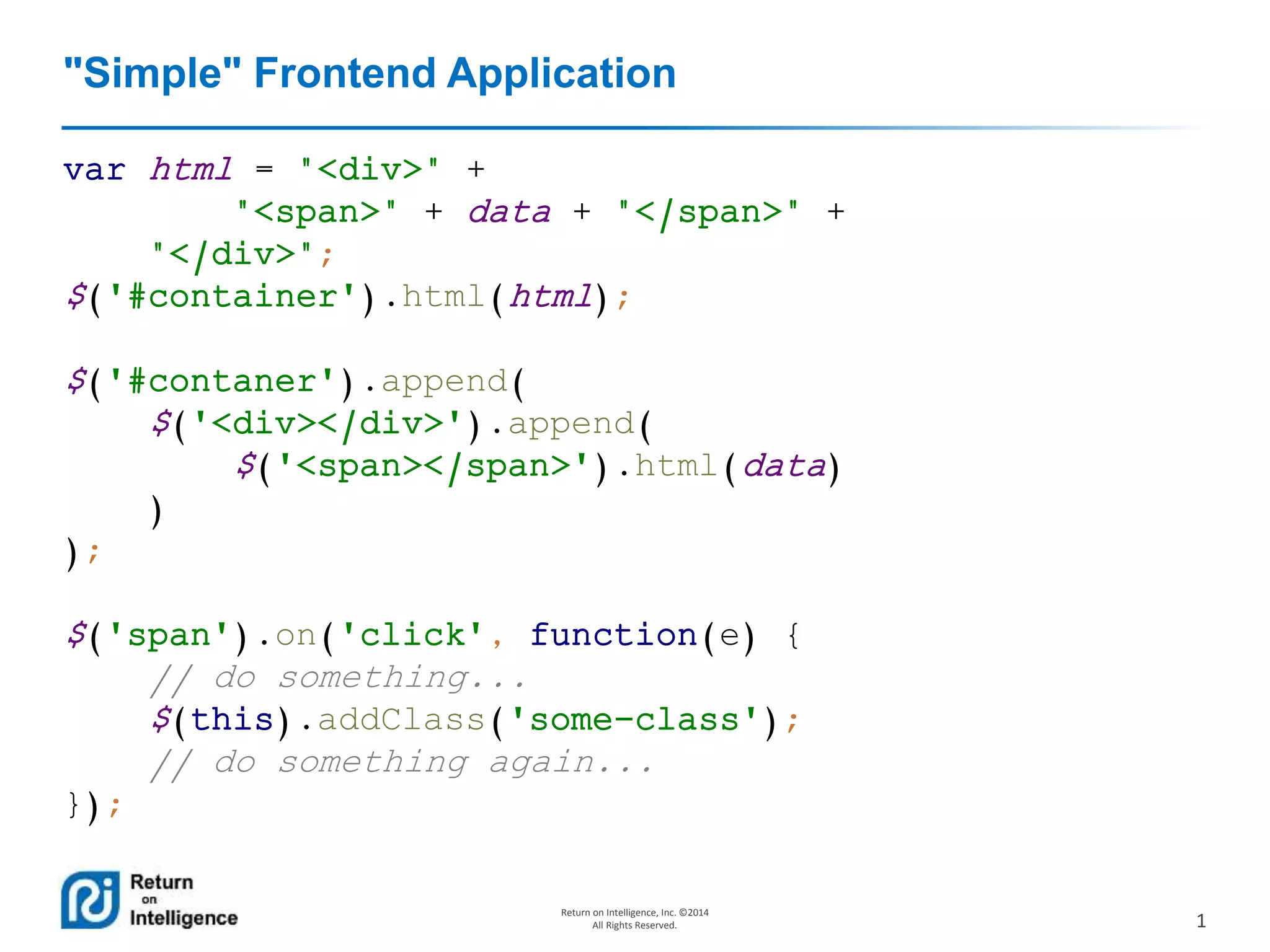 1
Return on Intelligence, Inc. ©2014
All Rights Reserved.
"Simple" Frontend Application
var html = "<div>" +
"<span>" + data + "</span>" +
"</div>";
$('#container').html(html);
$('#contaner').append(
$('<div></div>').append(
$('<span></span>').html(data)
)
);
$('span').on('click', function(e) {
// do something...
$(this).addClass('some-class');
// do something again...
});
 