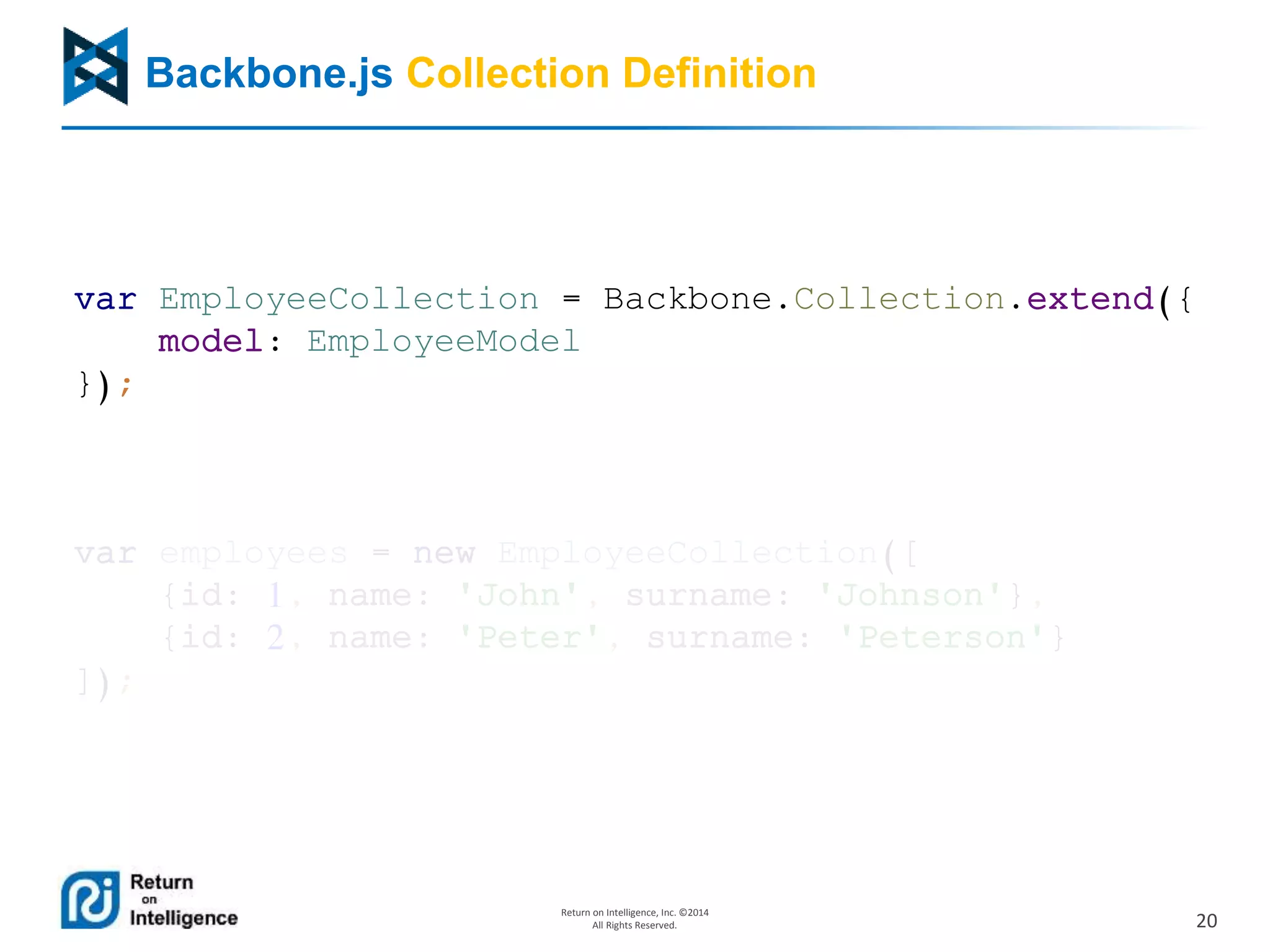 20
Return on Intelligence, Inc. ©2014
All Rights Reserved.
Backbone.js Collection Definition
var EmployeeCollection = Backbone.Collection.extend({
model: EmployeeModel
});
var employees = new EmployeeCollection([
{id: 1, name: 'John', surname: 'Johnson'},
{id: 2, name: 'Peter', surname: 'Peterson'}
]);
 
