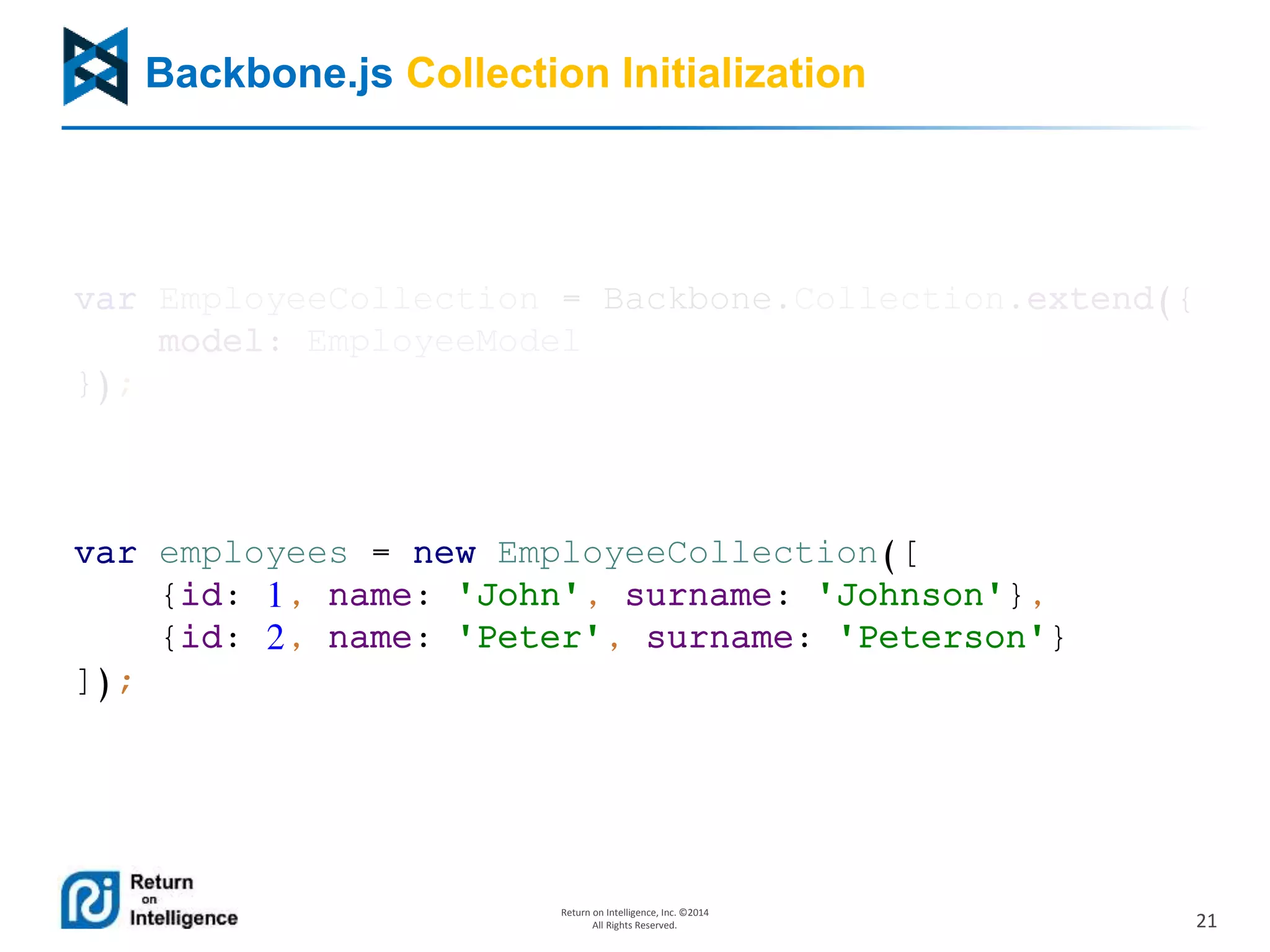 21
Return on Intelligence, Inc. ©2014
All Rights Reserved.
Backbone.js Collection Initialization
var EmployeeCollection = Backbone.Collection.extend({
model: EmployeeModel
});
var employees = new EmployeeCollection([
{id: 1, name: 'John', surname: 'Johnson'},
{id: 2, name: 'Peter', surname: 'Peterson'}
]);
 