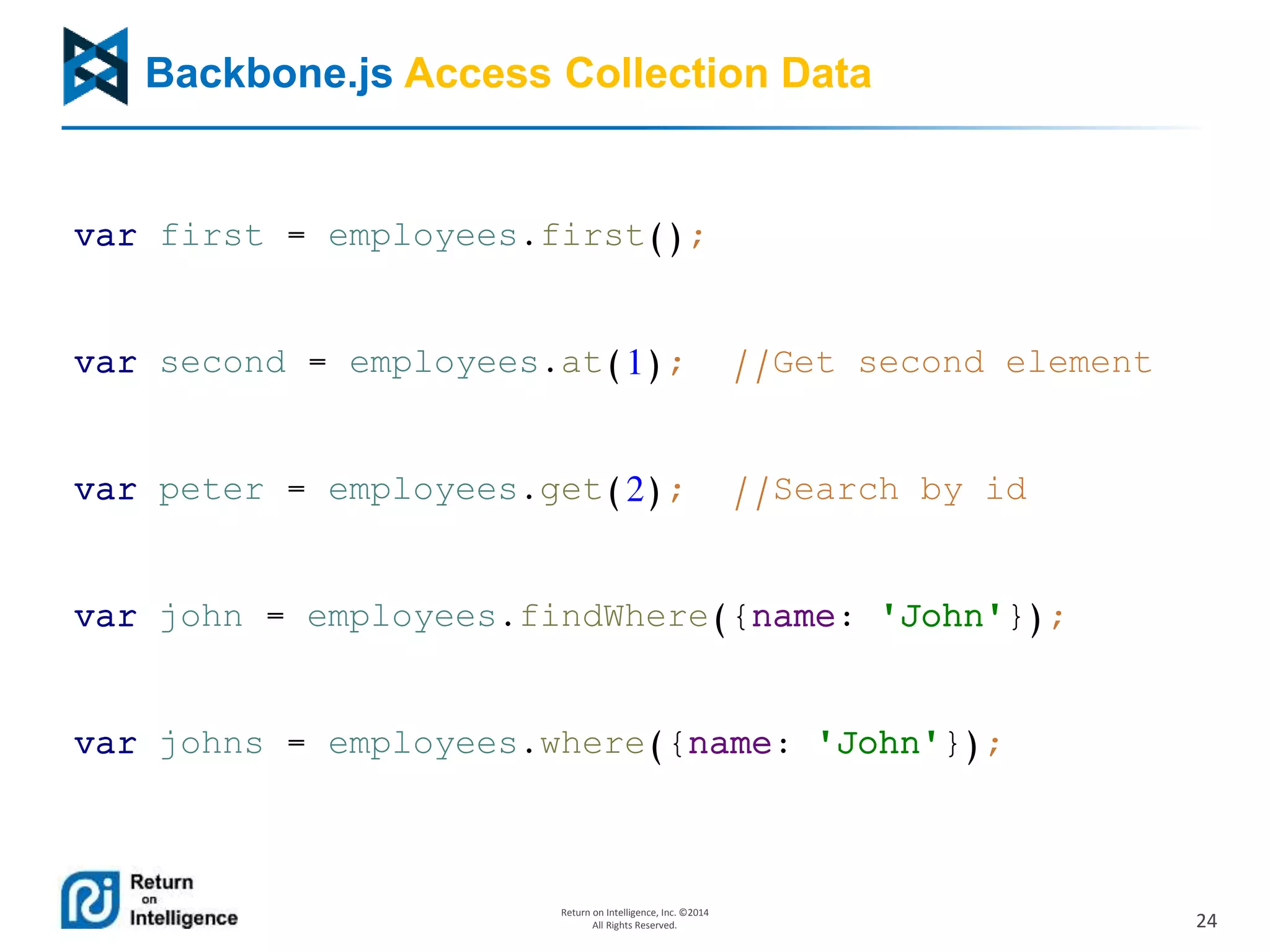 24
Return on Intelligence, Inc. ©2014
All Rights Reserved.
Backbone.js Access Collection Data
var first = employees.first();
var second = employees.at(1); //Get second element
var peter = employees.get(2); //Search by id
var john = employees.findWhere({name: 'John'});
var johns = employees.where({name: 'John'});
 