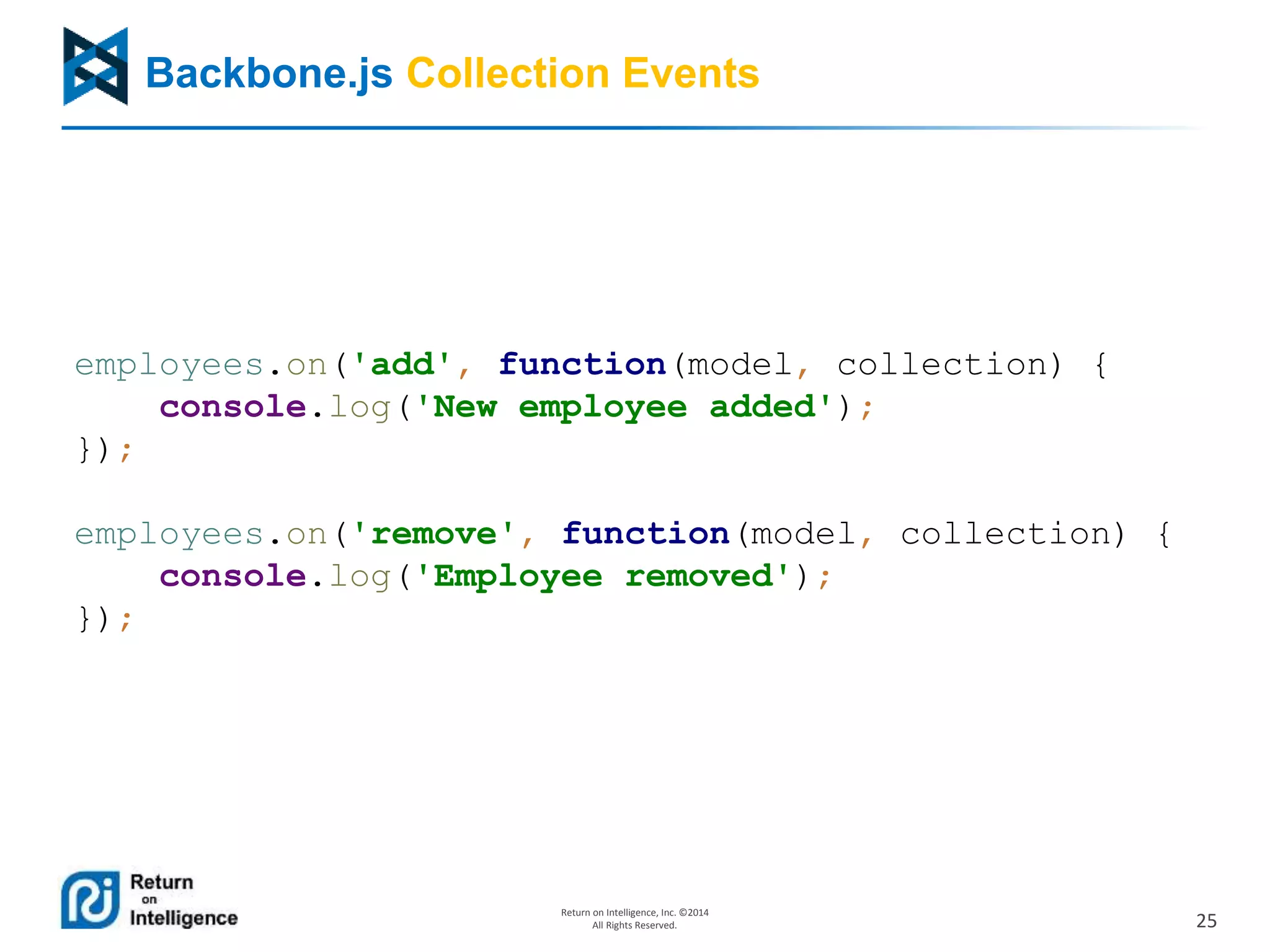 25
Return on Intelligence, Inc. ©2014
All Rights Reserved.
Backbone.js Collection Events
employees.on('add', function(model, collection) {
console.log('New employee added');
});
employees.on('remove', function(model, collection) {
console.log('Employee removed');
});
 