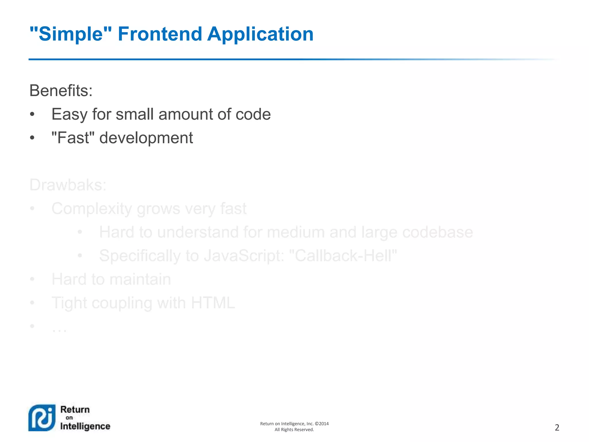 2
Return on Intelligence, Inc. ©2014
All Rights Reserved.
"Simple" Frontend Application
Benefits:
• Easy for small amount of code
• "Fast" development
Drawbaks:
• Complexity grows very fast
• Hard to understand for medium and large codebase
• Specifically to JavaScript: "Callback-Hell"
• Hard to maintain
• Tight coupling with HTML
• …
 