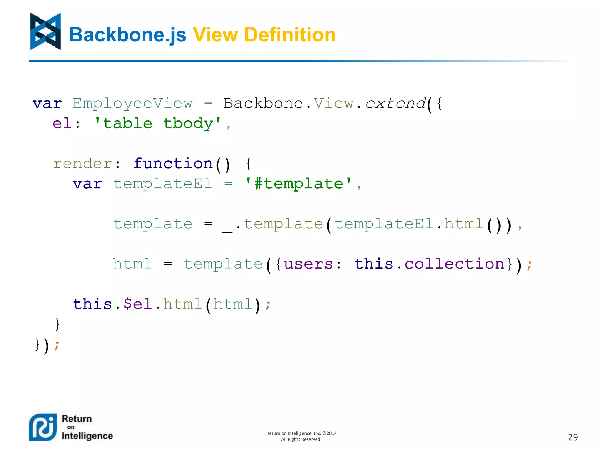 29
Return on Intelligence, Inc. ©2014
All Rights Reserved.
Backbone.js View Definition
var EmployeeView = Backbone.View.extend({
el: 'table tbody',
render: function() {
var templateEl = '#template',
template = _.template(templateEl.html()),
html = template({users: this.collection});
this.$el.html(html);
}
});
 