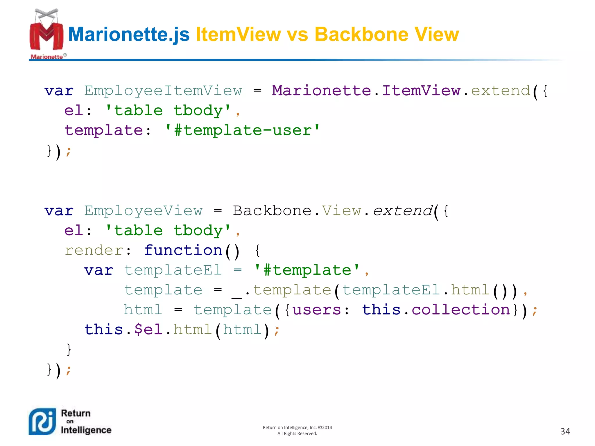 34
Return on Intelligence, Inc. ©2014
All Rights Reserved.
Marionette.js ItemView vs Backbone View
var EmployeeItemView = Marionette.ItemView.extend({
el: 'table tbody',
template: '#template-user'
});
var EmployeeView = Backbone.View.extend({
el: 'table tbody',
render: function() {
var templateEl = '#template',
template = _.template(templateEl.html()),
html = template({users: this.collection});
this.$el.html(html);
}
});
 