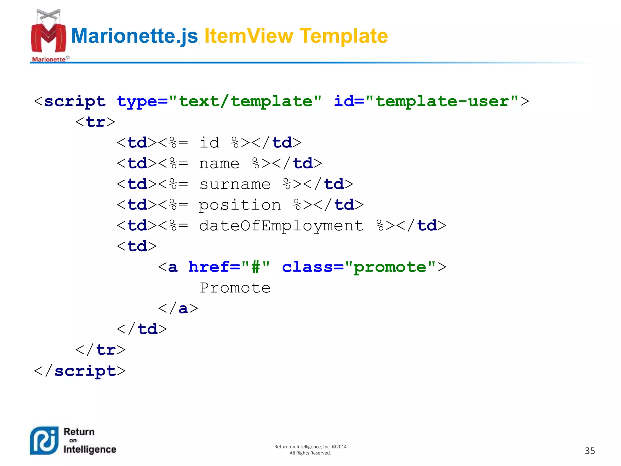 35
Return on Intelligence, Inc. ©2014
All Rights Reserved.
Marionette.js ItemView Template
<script type="text/template" id="template-user">
<tr>
<td><%= id %></td>
<td><%= name %></td>
<td><%= surname %></td>
<td><%= position %></td>
<td><%= dateOfEmployment %></td>
<td>
<a href="#" class="promote">
Promote
</a>
</td>
</tr>
</script>
 