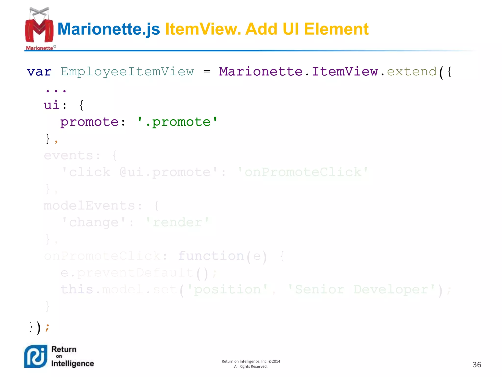 36
Return on Intelligence, Inc. ©2014
All Rights Reserved.
Marionette.js ItemView. Add UI Element
var EmployeeItemView = Marionette.ItemView.extend({
...
ui: {
promote: '.promote'
},
events: {
'click @ui.promote': 'onPromoteClick'
},
modelEvents: {
'change': 'render'
},
onPromoteClick: function(e) {
e.preventDefault();
this.model.set('position', 'Senior Developer');
}
});
 