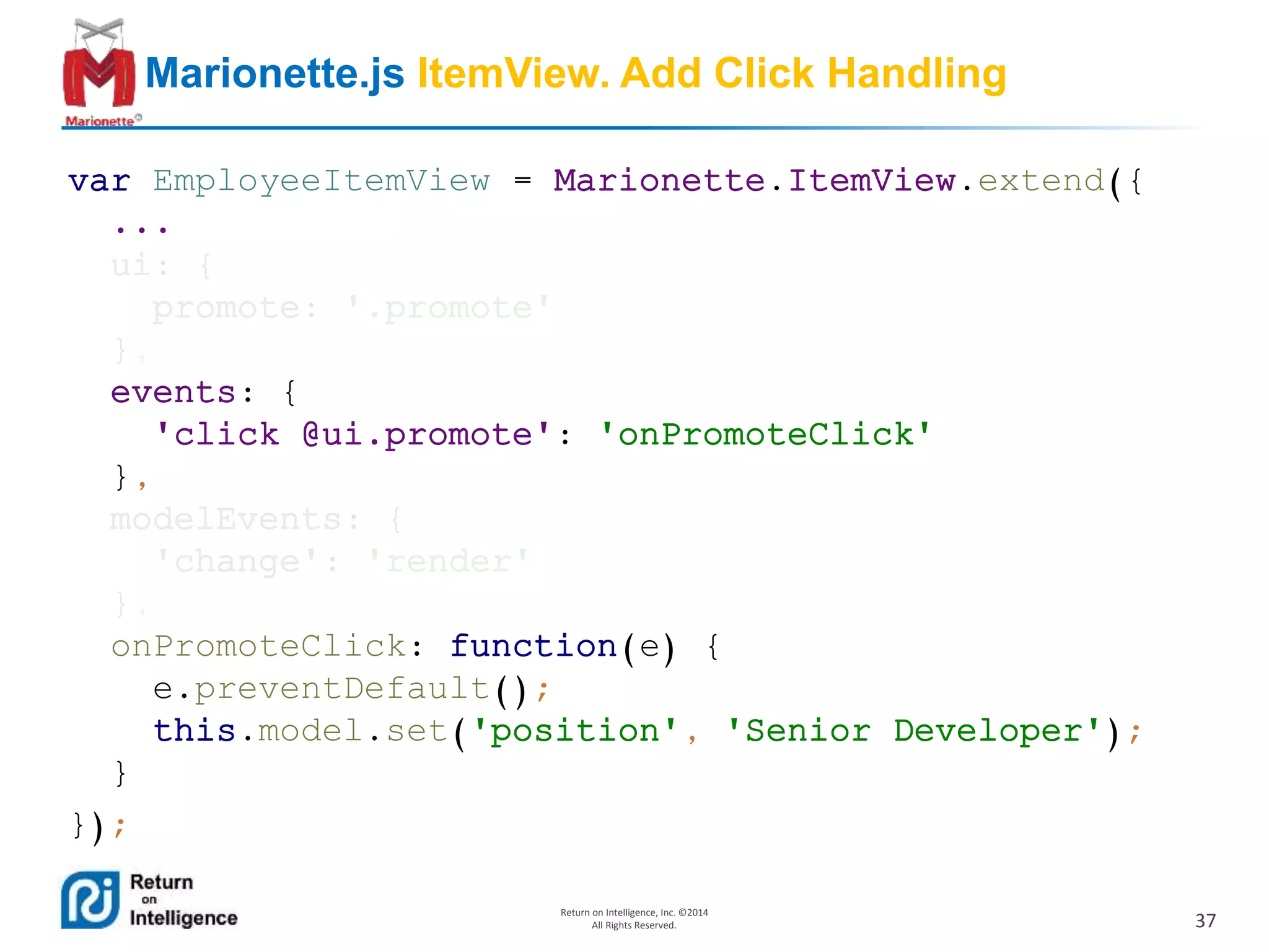 37
Return on Intelligence, Inc. ©2014
All Rights Reserved.
Marionette.js ItemView. Add Click Handling
var EmployeeItemView = Marionette.ItemView.extend({
...
ui: {
promote: '.promote'
},
events: {
'click @ui.promote': 'onPromoteClick'
},
modelEvents: {
'change': 'render'
},
onPromoteClick: function(e) {
e.preventDefault();
this.model.set('position', 'Senior Developer');
}
});
 