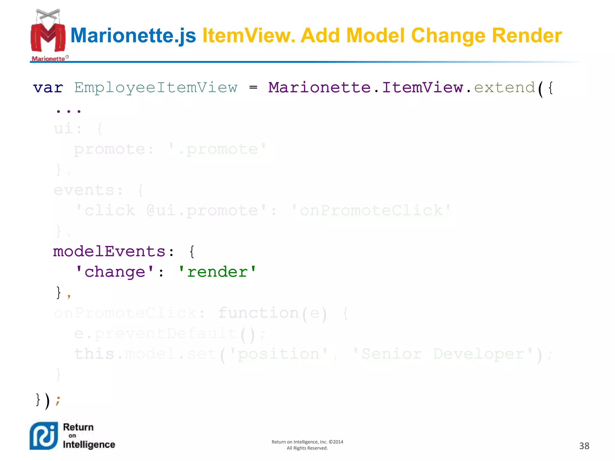 38
Return on Intelligence, Inc. ©2014
All Rights Reserved.
Marionette.js ItemView. Add Model Change Render
var EmployeeItemView = Marionette.ItemView.extend({
...
ui: {
promote: '.promote'
},
events: {
'click @ui.promote': 'onPromoteClick'
},
modelEvents: {
'change': 'render'
},
onPromoteClick: function(e) {
e.preventDefault();
this.model.set('position', 'Senior Developer');
}
});
 