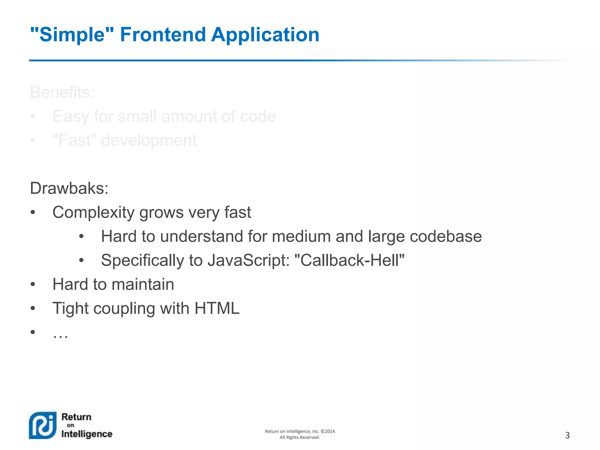 3
Return on Intelligence, Inc. ©2014
All Rights Reserved.
"Simple" Frontend Application
Benefits:
• Easy for small amount of code
• "Fast" development
Drawbaks:
• Complexity grows very fast
• Hard to understand for medium and large codebase
• Specifically to JavaScript: "Callback-Hell"
• Hard to maintain
• Tight coupling with HTML
• …
 