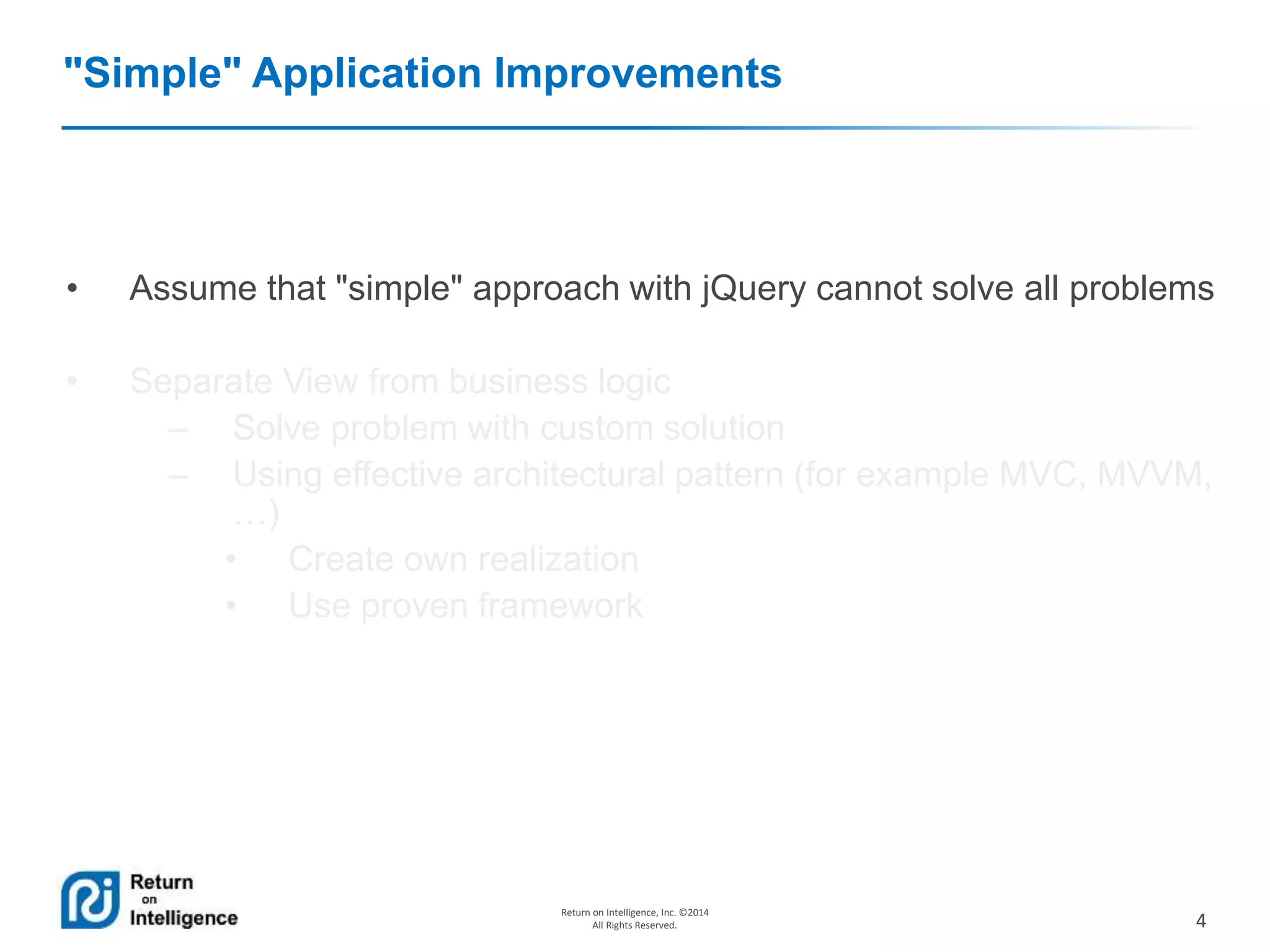 4
Return on Intelligence, Inc. ©2014
All Rights Reserved.
"Simple" Application Improvements
• Assume that "simple" approach with jQuery cannot solve all problems
• Separate View from business logic
– Solve problem with custom solution
– Using effective architectural pattern (for example MVC, MVVM,
…)
• Create own realization
• Use proven framework
 