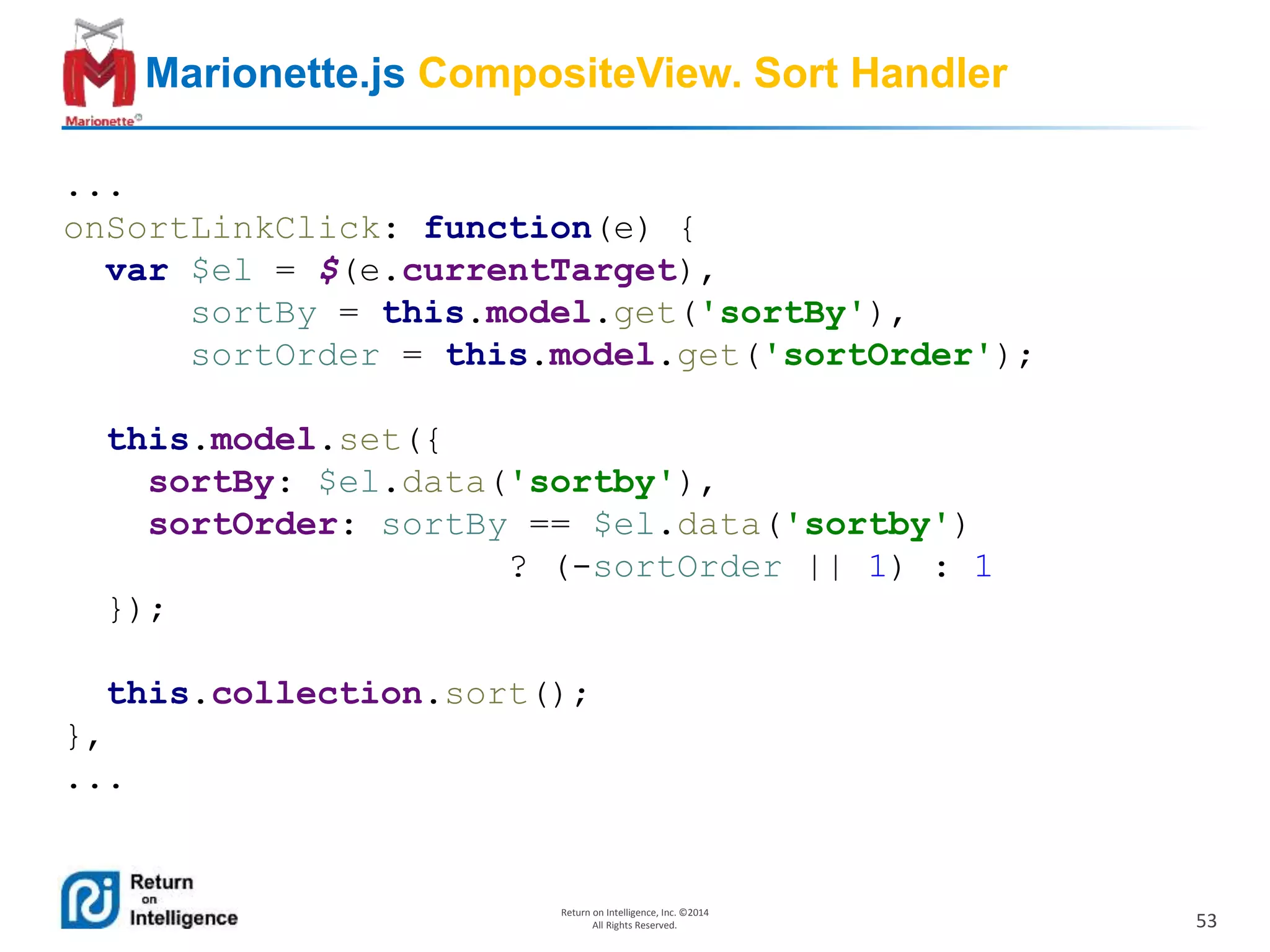 53
Return on Intelligence, Inc. ©2014
All Rights Reserved.
Marionette.js CompositeView. Sort Handler
...
onSortLinkClick: function(e) {
var $el = $(e.currentTarget),
sortBy = this.model.get('sortBy'),
sortOrder = this.model.get('sortOrder');
this.model.set({
sortBy: $el.data('sortby'),
sortOrder: sortBy == $el.data('sortby')
? (-sortOrder || 1) : 1
});
this.collection.sort();
},
...
 