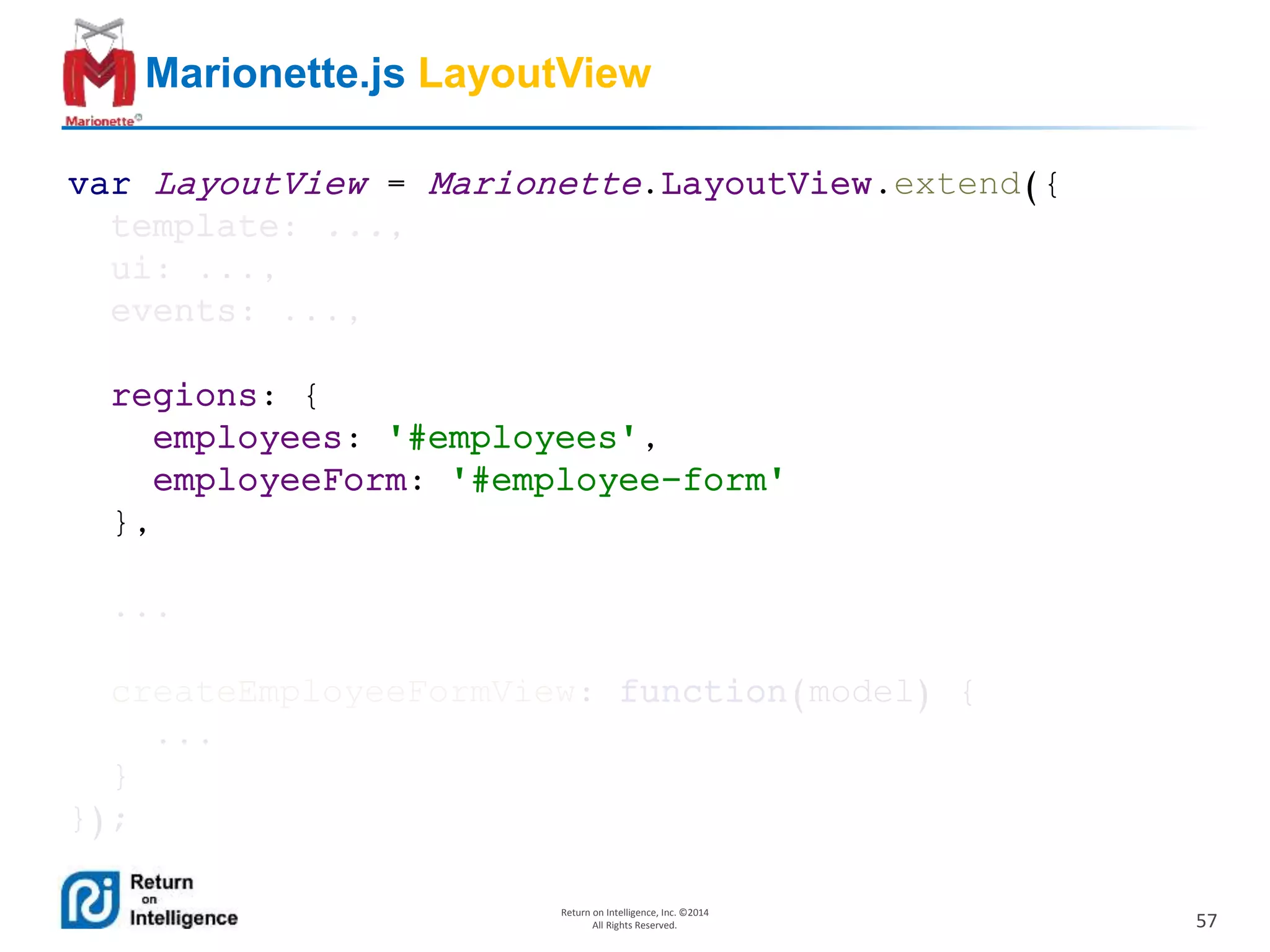 57
Return on Intelligence, Inc. ©2014
All Rights Reserved.
Marionette.js LayoutView
var LayoutView = Marionette.LayoutView.extend({
template: ...,
ui: ...,
events: ...,
regions: {
employees: '#employees',
employeeForm: '#employee-form'
},
...
createEmployeeFormView: function(model) {
...
}
});
 