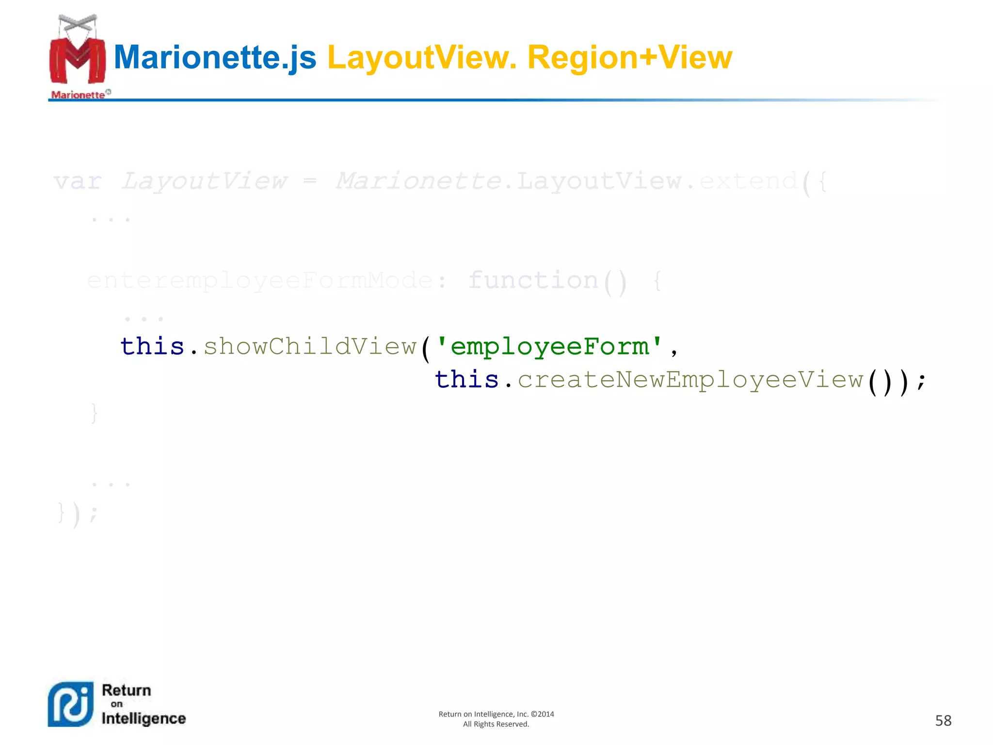58
Return on Intelligence, Inc. ©2014
All Rights Reserved.
Marionette.js LayoutView. Region+View
var LayoutView = Marionette.LayoutView.extend({
...
enteremployeeFormMode: function() {
...
this.showChildView('employeeForm',
this.createNewEmployeeView());
}
...
});
 